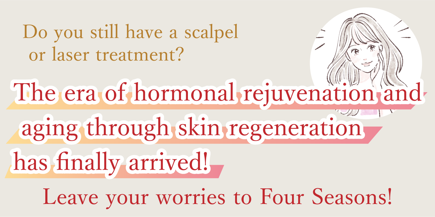 Do you still have a scalpel or laser treatment?
The era of hormonal rejuvenation and aging through skin regeneration has finally arrived!
Leave your worries to Four Seasons!